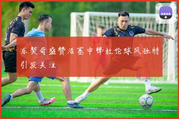 东契奇盛赞活塞中锋杜伦球风独特引发关注