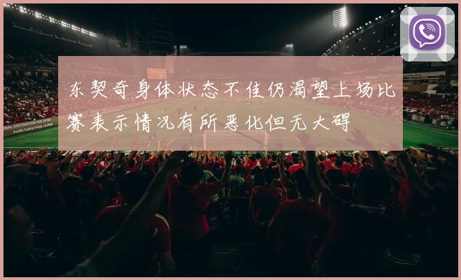 东契奇身体状态不佳仍渴望上场比赛表示情况有所恶化但无大碍
