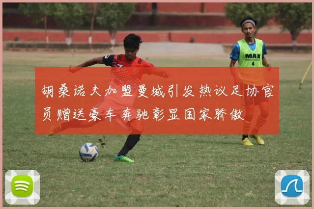 胡桑诺夫加盟曼城引发热议足协官员赠送豪车奔驰彰显国家骄傲