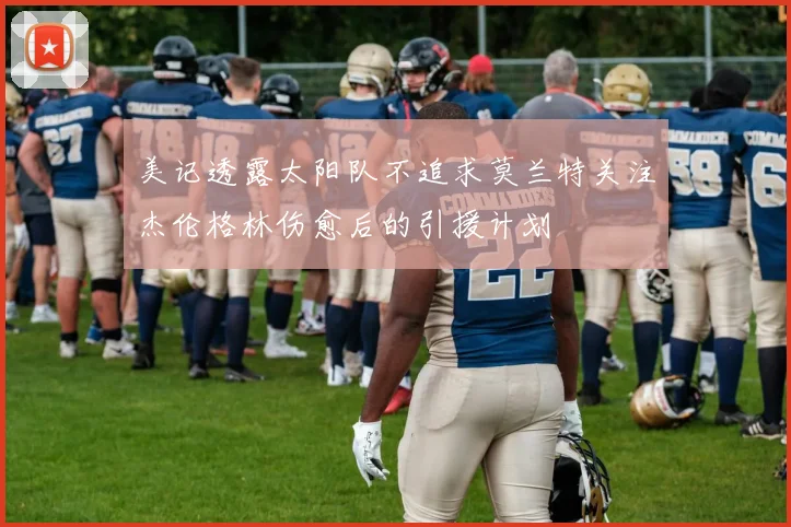 美记透露太阳队不追求莫兰特关注杰伦格林伤愈后的引援计划