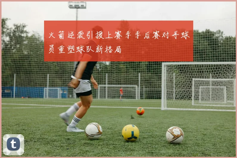 火箭逆袭引援上赛季季后赛对手球员重塑球队新格局