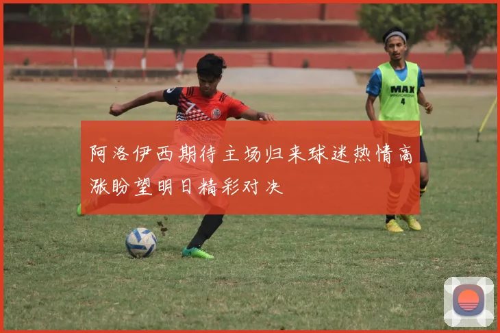 阿洛伊西期待主场归来球迷热情高涨盼望明日精彩对决