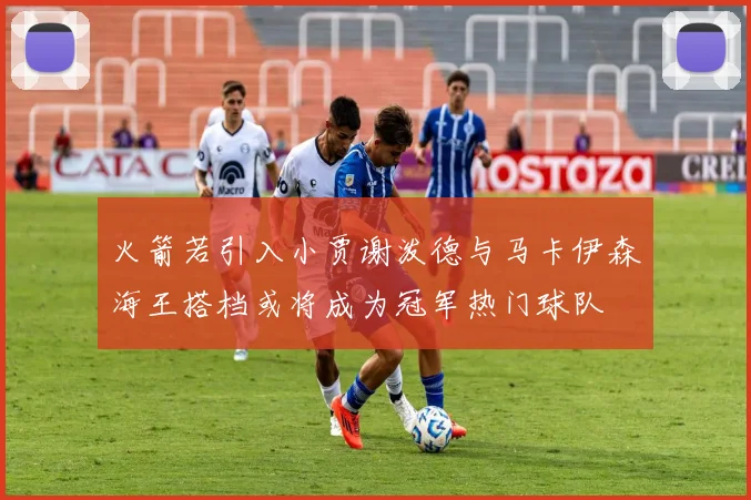 火箭若引入小贾谢泼德与马卡伊森海王搭档或将成为冠军热门球队