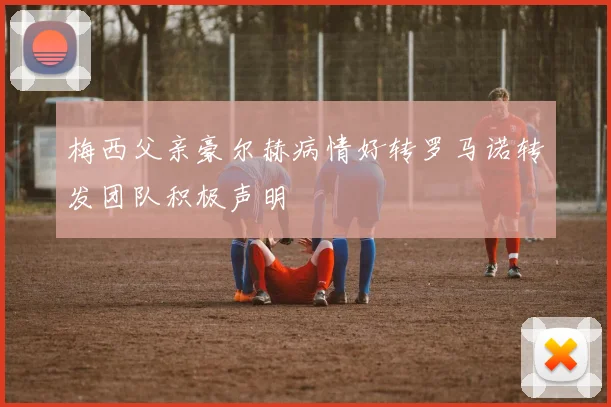梅西父亲豪尔赫病情好转罗马诺转发团队积极声明
