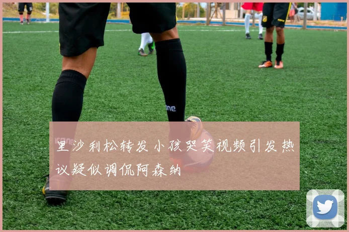 里沙利松转发小孩哭笑视频引发热议疑似调侃阿森纳