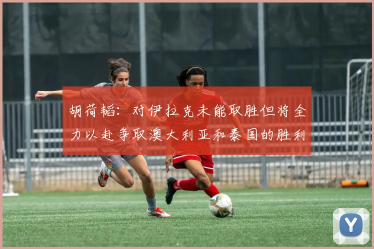 胡荷韬：对伊拉克未能取胜但将全力以赴争取澳大利亚和泰国的胜利