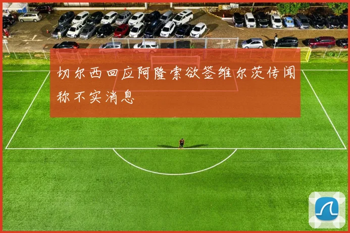 切尔西回应阿隆索欲签维尔茨传闻称不实消息