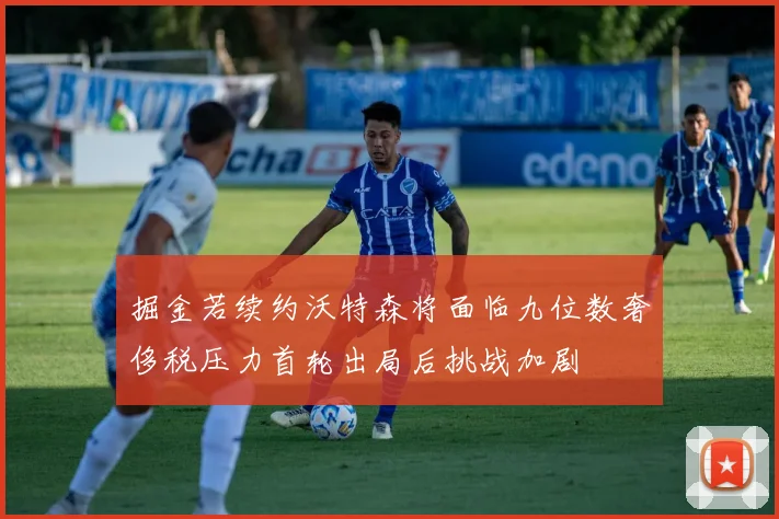 掘金若续约沃特森将面临九位数奢侈税压力首轮出局后挑战加剧