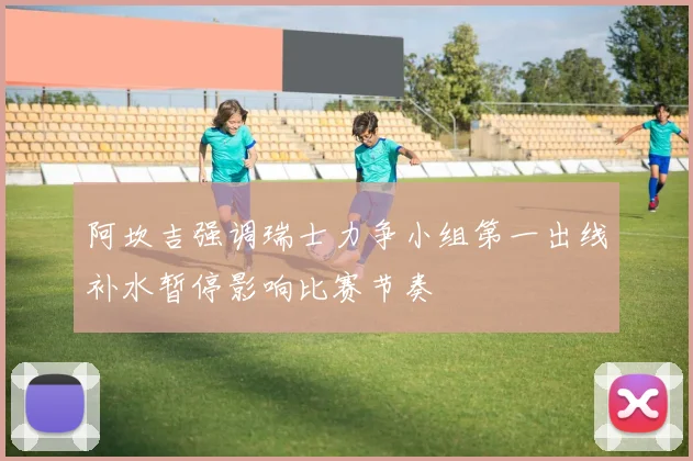 阿坎吉强调瑞士力争小组第一出线补水暂停影响比赛节奏