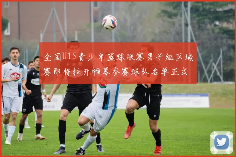 全国U15青少年篮球联赛男子组区域赛即将拉开帷幕参赛球队名单正式公布
