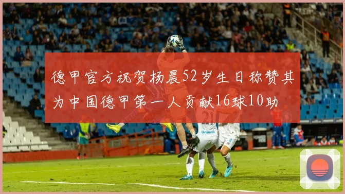 德甲官方祝贺杨晨52岁生日称赞其为中国德甲第一人贡献16球10助