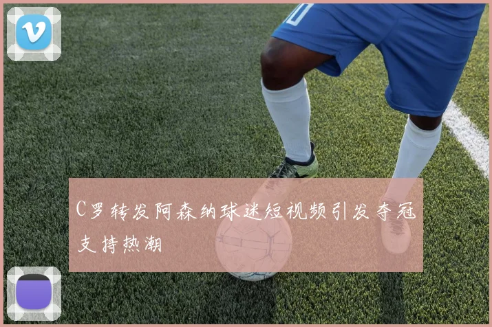 C罗转发阿森纳球迷短视频引发夺冠支持热潮