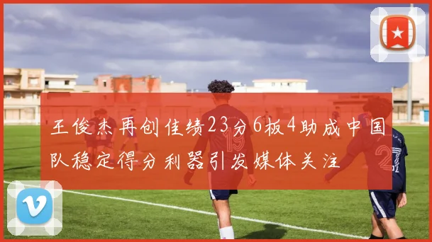 王俊杰再创佳绩23分6板4助成中国队稳定得分利器引发媒体关注