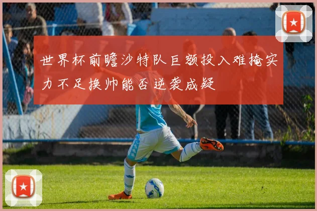 世界杯前瞻沙特队巨额投入难掩实力不足换帅能否逆袭成疑