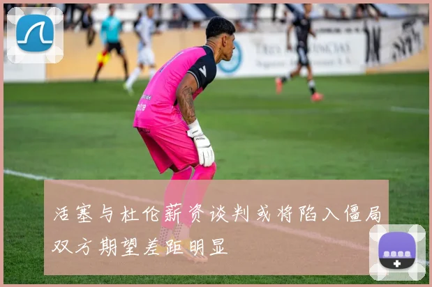 活塞与杜伦薪资谈判或将陷入僵局双方期望差距明显