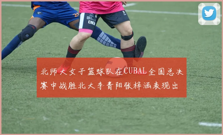 北师大女子篮球队在CUBAL全国总决赛中战胜北大李青阳张梓涵表现出色助力胜利