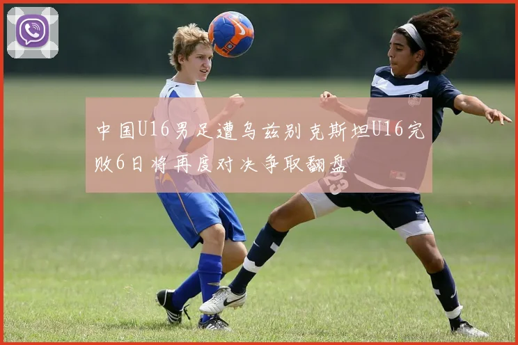 中国U16男足遭乌兹别克斯坦U16完败6日将再度对决争取翻盘