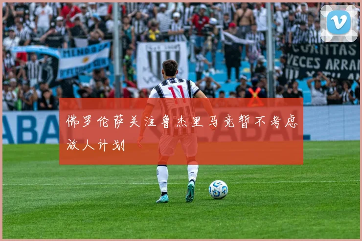 佛罗伦萨关注鲁杰里马竞暂不考虑放人计划