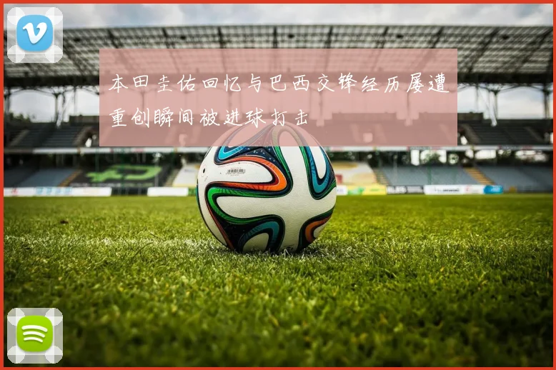 本田圭佑回忆与巴西交锋经历屡遭重创瞬间被进球打击