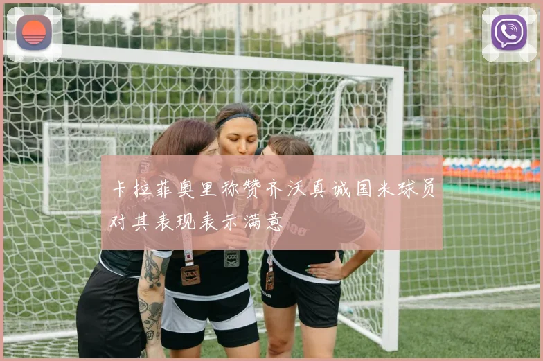 卡拉菲奥里称赞齐沃真诚国米球员对其表现表示满意