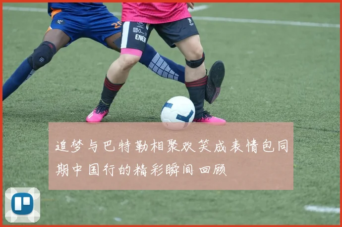 追梦与巴特勒相聚欢笑成表情包同期中国行的精彩瞬间回顾