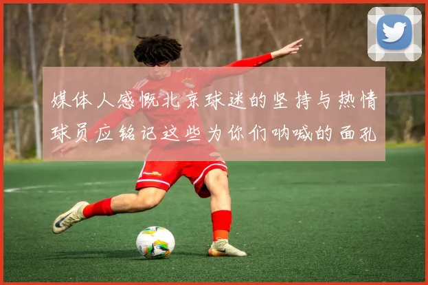 媒体人感慨北京球迷的坚持与热情球员应铭记这些为你们呐喊的面孔