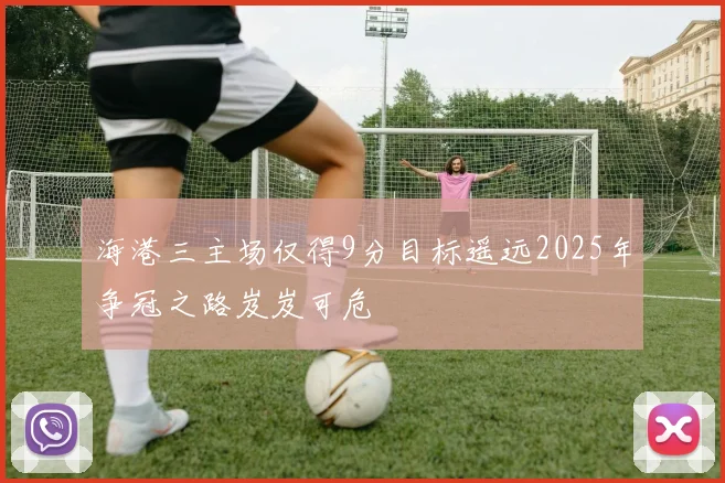 海港三主场仅得9分目标遥远2025年争冠之路岌岌可危