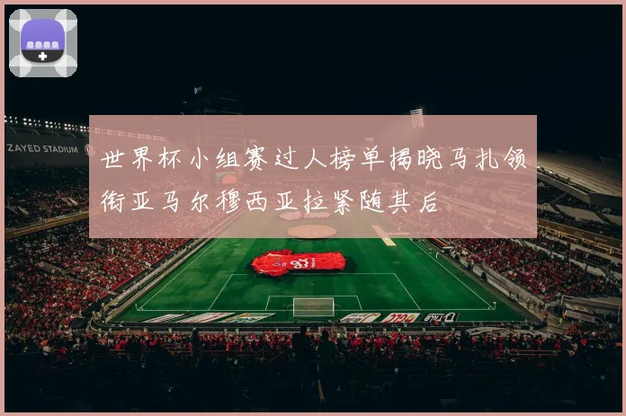 世界杯小组赛过人榜单揭晓马扎领衔亚马尔穆西亚拉紧随其后