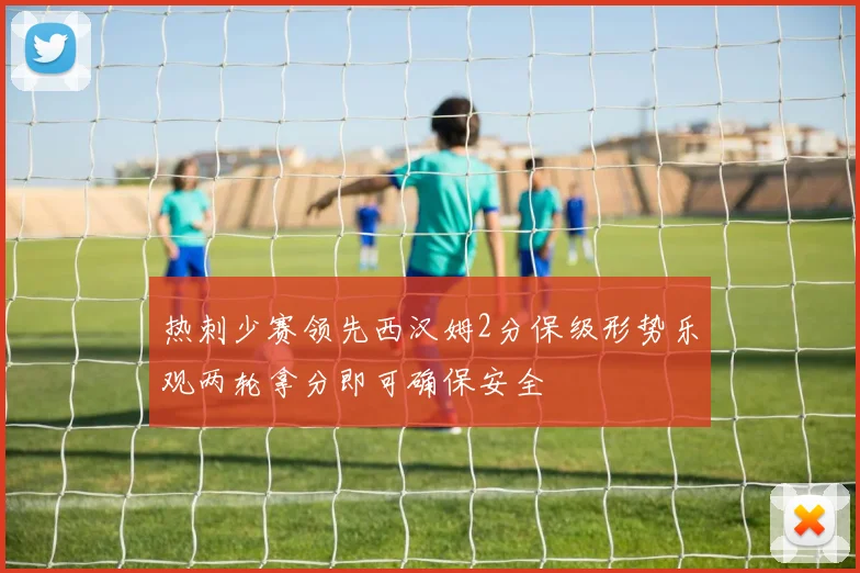 热刺少赛领先西汉姆2分保级形势乐观两轮拿分即可确保安全