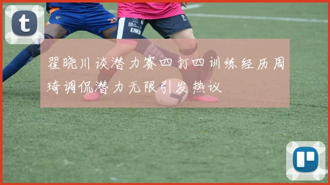 翟晓川谈潜力赛四打四训练经历周琦调侃潜力无限引发热议