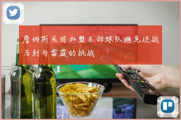 詹姆斯或将加盟东部球队避免连战马刺与雷霆的挑战
