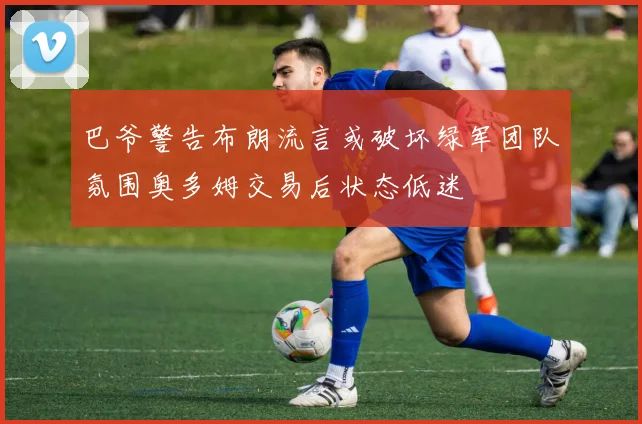 巴爷警告布朗流言或破坏绿军团队氛围奥多姆交易后状态低迷