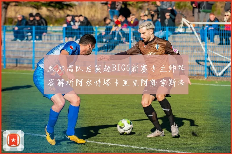 瓜帅离队后英超BIG6新赛季主帅阵容解析阿尔特塔卡里克阿隆索斯洛特的挑战与机遇