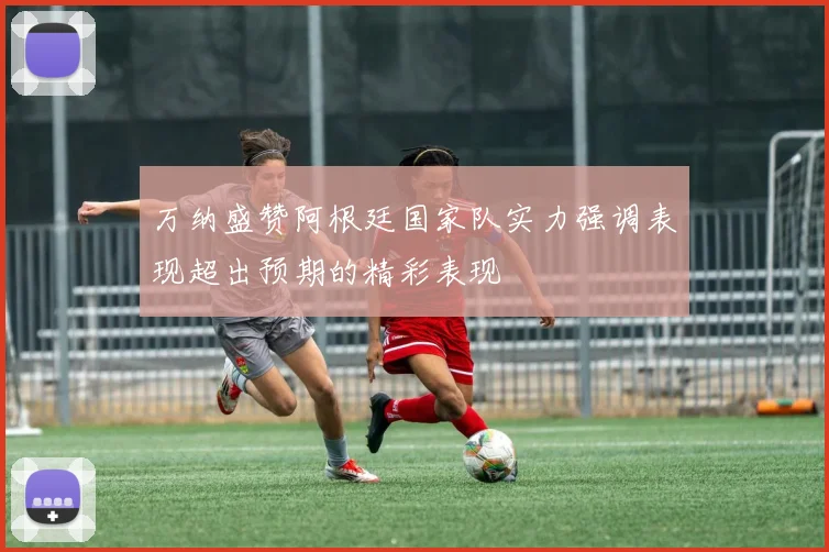 万纳盛赞阿根廷国家队实力强调表现超出预期的精彩表现